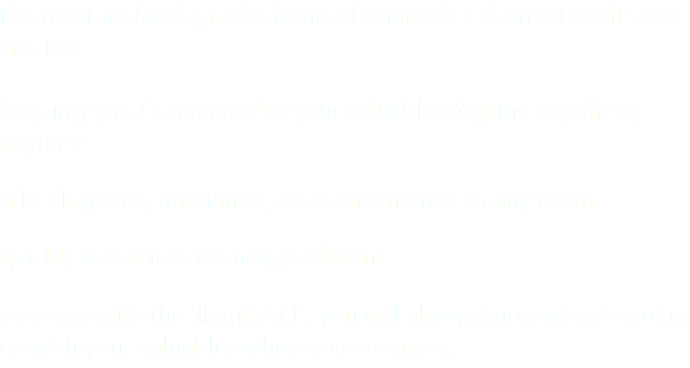 the most technological advanced smartSAFE & smartLAMP ever created. keeping you Connected to your valuables & guns anywhere, anytime add elegance, ambiance, and convenience to any room. quickly accessible & energy efficient. rest easy with the illumiSAFE, you will always know what is going on with your valuables when you are away.