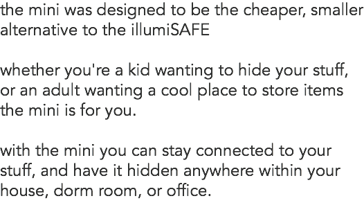the mini was designed to be the cheaper, smaller alternative to the illumiSAFE whether you're a kid wanting to hide your stuff, or an adult wanting a cool place to store items the mini is for you. with the mini you can stay connected to your stuff, and have it hidden anywhere within your house, dorm room, or office. 