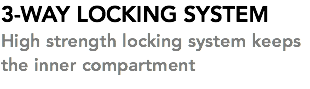 3-WAY LOCKING SYSTEM High strength locking system keeps the inner compartment 