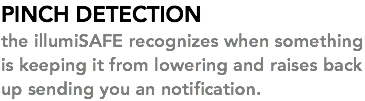 PINCH DETECTION the illumiSAFE recognizes when something is keeping it from lowering and raises back up sending you an notification. 