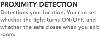 PROXIMITY DETECTION Detections your location. You can set whether the light turns ON/OFF, and whether the safe closes when you exit room. 