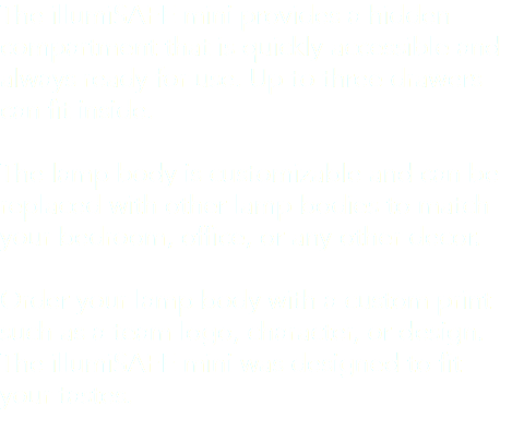 The illumiSAFE mini provides a hidden compartment that is quickly accessible and always ready for use. Up to three drawers can fit inside. The lamp body is customizable and can be replaced with other lamp bodies to match your bedroom, office, or any other decor. Order your lamp body with a custom print such as a team logo, character, or design. The illumiSAFE mini was designed to fit your tastes. 